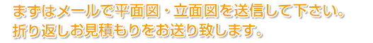 メールまたはファックスで平面図・立面図を送信下さい。